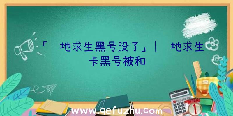 「绝地求生黑号没了」|绝地求生卡黑号被和谐